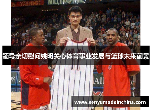 领导亲切慰问姚明关心体育事业发展与篮球未来前景