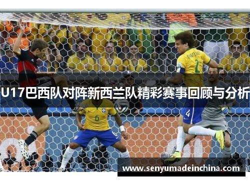 U17巴西队对阵新西兰队精彩赛事回顾与分析