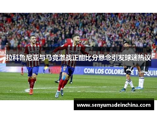 拉科鲁尼亚与马竞激战正酣比分悬念引发球迷热议